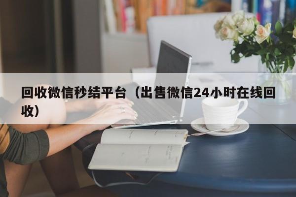 回收微信秒结平台（出售微信24小时在线回收）