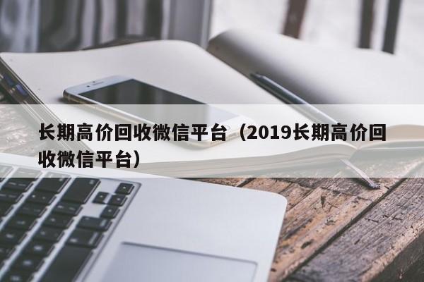 长期高价回收微信平台（2019长期高价回收微信平台）