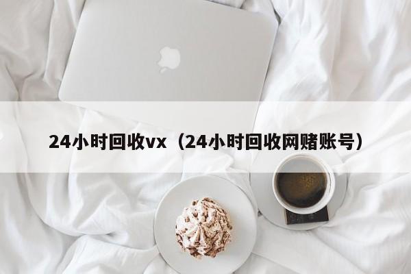 24小时回收vx（24小时回收网赌账号）