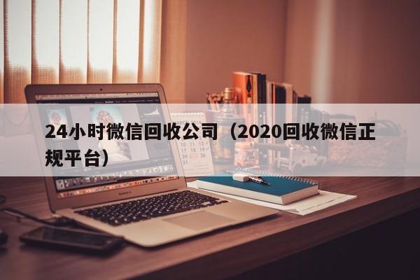 24小时微信回收公司（2020回收微信正规平台）