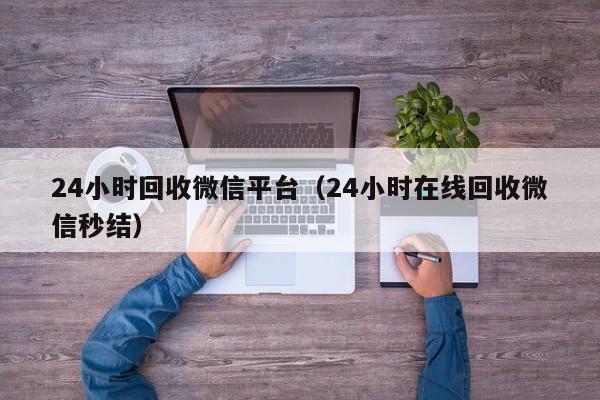 24小时回收微信平台（24小时在线回收微信秒结）