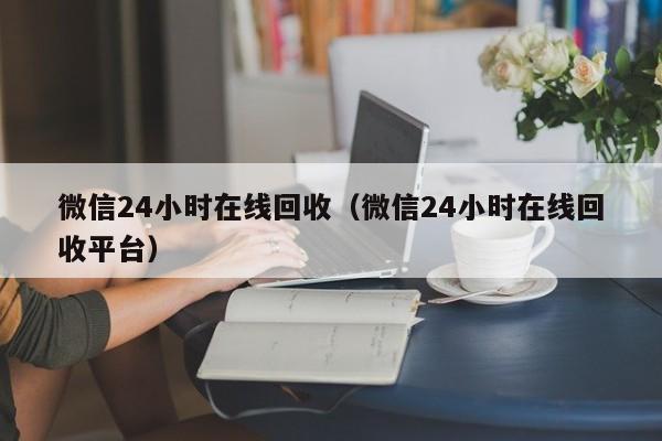 微信24小时在线回收（微信24小时在线回收平台）