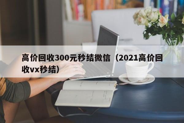 高价回收300元秒结微信（2021高价回收vx秒结）