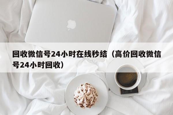 回收微信号24小时在线秒结（高价回收微信号24小时回收）