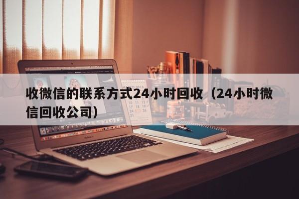 收微信的联系方式24小时回收（24小时微信回收公司）