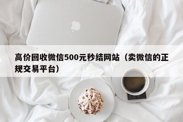 高价回收微信500元秒结网站（卖微信的正规交易平台）