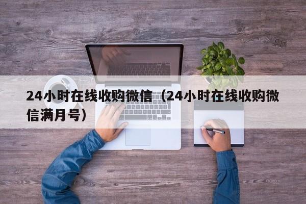 24小时在线收购微信（24小时在线收购微信满月号）