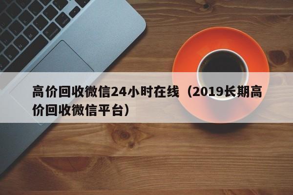 高价回收微信24小时在线（2019长期高价回收微信平台）