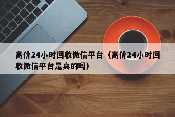 高价24小时回收微信平台（高价24小时回收微信平台是真的吗）