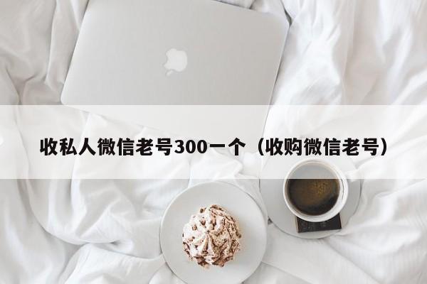 收私人微信老号300一个（收购微信老号）